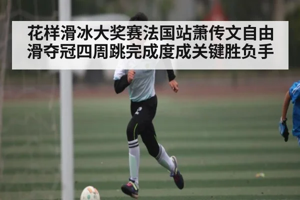 花样滑冰大奖赛法国站萧传文自由滑夺冠四周跳完成度成关键胜负手