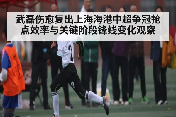 武磊伤愈复出上海海港中超争冠抢点效率与关键阶段锋线变化观察 - kaiyun